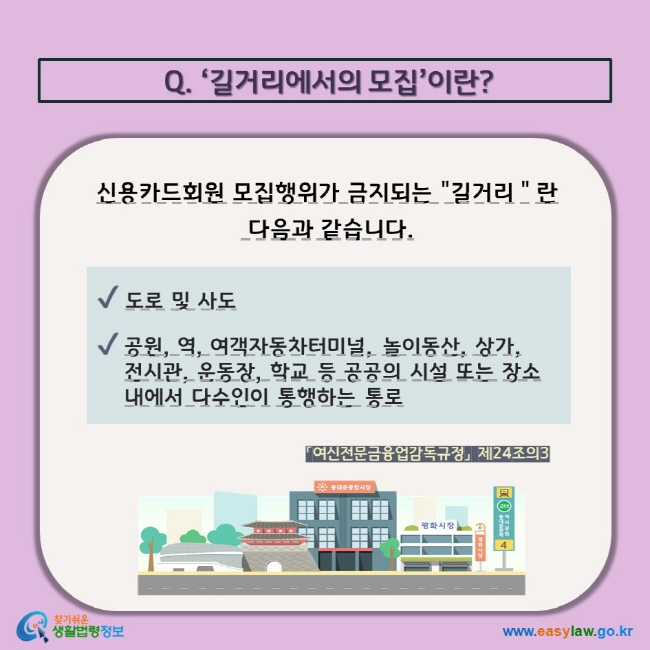 Q. ‘길거리에서의 모집’이란? 신용카드회원 모집행위가 금지되는 길거리＂란  다음과 같습니다.  V 도로 및 사도 V 공원, 역, 여객자동차터미널, 놀이동산, 상가, 전시관, 운동장, 학교 등 공공의 시설 또는 장소 내에서 다수인이 통행하는 통로 「여신전문금융업감독규정」 제24조의3  