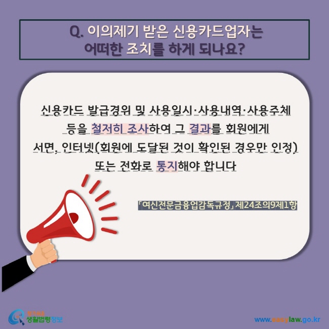 Q. 이의제기 받은 신용카드업자는 어떠한 조치를 하게 되나요? 신용카드 발급경위 및 사용일시·사용내역·사용주체  등을 철저히 조사하여 그 결과를 회원에게  서면, 인터넷(회원에 도달된 것이 확인된 경우만 인정) 또는 전화로 통지해야 합니다. 「여신전문금융업감독규정」 제24조의9제1항 