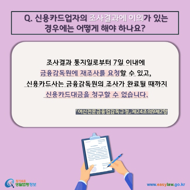 Q. 신용카드업자의 조사결과에 이의가 있는 경우에는 어떻게 해야 하나요? 조사결과 통지일로부터 7일 이내에  금융감독원에 재조사를 요청할 수 있고,  신용카드사는 금융감독원의 조사가 완료될 때까지  신용카드대금을 청구할 수 없습니다. 「여신전문금융업감독규정」 제24조의9제2항 