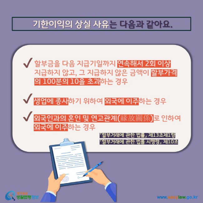 기한이익의 상실 사유는 다음과 같아요. V 할부금을 다음 지급기일까지 연속해서 2회 이상 지급하지 않고, 그 지급하지 않은 금액이 할부가격의 100분의 10을 초과하는 경우 V 생업에 종사하기 위하여 외국에 이주하는 경우 V 외국인과의 혼인 및 연고관계(緣故關係)로 인하여 외국에 이주하는 경우 「할부거래에 관한 법률」 제13조제1항 「할부거래에 관한 법률 시행령」 제10조   