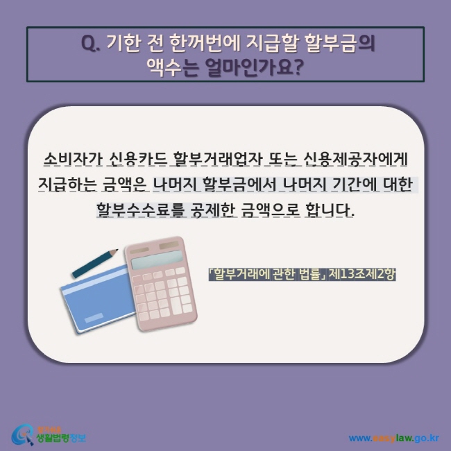 Q. 기한 전 한꺼번에 지급할 할부금의  액수는 얼마인가요? 소비자가 신용카드 할부거래업자 또는 신용제공자에게 지급하는 금액은 나머지 할부금에서 나머지 기간에 대한 할부수수료를 공제한 금액으로 합니다. 「할부거래에 관한 법률」 제13조제2항