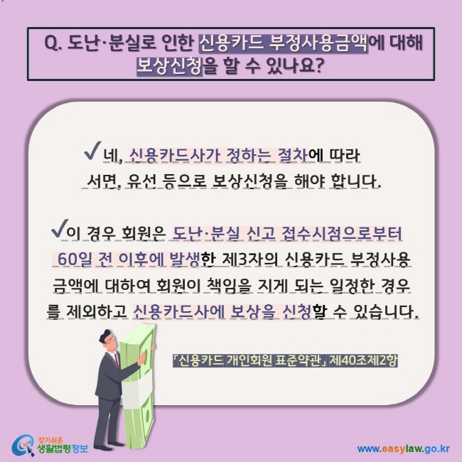 Q. 도난·분실로 인한 신용카드 부정사용금액에 대해 보상신청을 할 수 있나요? V 네, 신용카드사가 정하는 절차에 따라  서면, 유선 등으로 보상신청을 해야 합니다. V 이 경우 회원은 도난·분실 신고 접수시점으로부터  60일 전 이후에 발생한 제3자의 신용카드 부정사용금액에 대하여 회원이 책임을 지게 되는 일정한 경우를 제외하고 신용카드사에 보상을 신청할 수 있습니다. 「신용카드 개인회원 표준약관」 제40조제2항