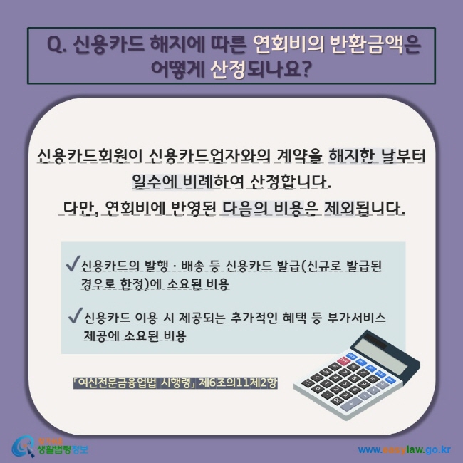 Q. 신용카드 해지에 따른 연회비의 반환금액은  어떻게 산정되나요? 신용카드회원이 신용카드업자와의 계약을 해지한 날부터 일수에 비례하여 산정합니다.  다만, 연회비에 반영된 다음의 비용은 제외됩니다. V 신용카드의 발행ㆍ배송 등 신용카드 발급(신규로 발급된 경우로 한정)에 소요된 비용 V 신용카드 이용 시 제공되는 추가적인 혜택 등 부가서비스 제공에 소요된 비용 「여신전문금융업법 시행령」 제6조의11제2항  