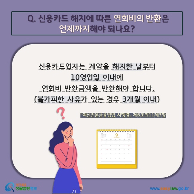 Q. 신용카드 해지에 따른 연회비의 반환은  언제까지해야 되나요? 신용카드업자는 계약을 해지한 날부터  10영업일 이내에  연회비 반환금액을 반환해야 합니다. (불가피한 사유가 있는 경우 3개월 이내) 「여신전문금융업법 시행령」 제6조의11제3항