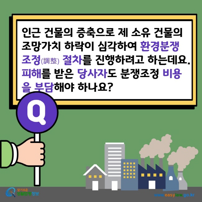 인근 건물의 증축으로 제 소유 건물의 조망가치 하락이 심각하여 환경분쟁조정(調整) 절차를 진행하려고 하는데요. 피해를 받은 당사자도 분쟁조정 비용을 부담해야 하나요? 찾기쉬운생활법령정보 www.easylaw.go.kr
