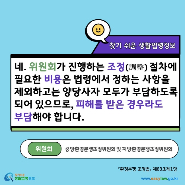 네. 위원회(중앙환경분쟁조정위원회 및 지방환경분쟁조정위원회)가 진행하는 조정(調整)절차에 필요한 비용은 법령에서 정하는 사항을 제외하고는 양당사자 모두가 부담하도록 되어 있으므로, 피해를 받은 경우라도 부담해야 합니다. 찾기쉬운생활법령정보 www.easylaw.go.kr
