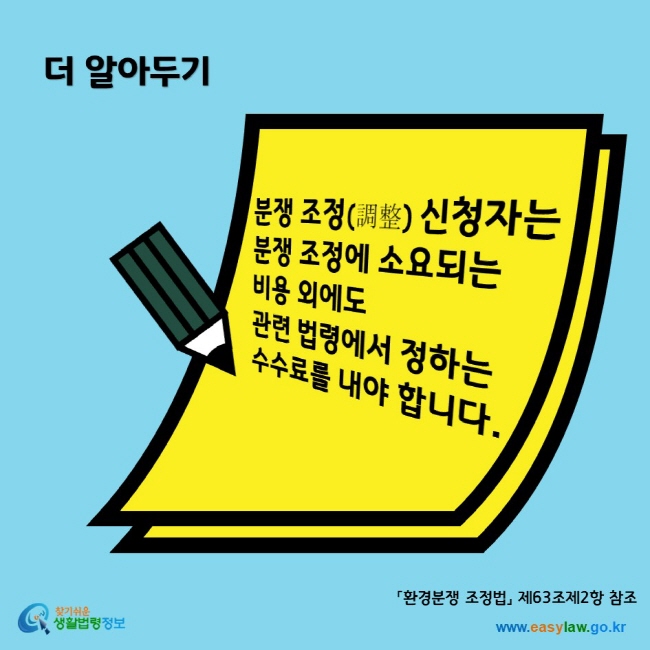 더 알아두기 분쟁 조정(調整) 신청자는 분쟁 조정에 소요되는 비용 외에도 관련 법령에서 정하는 수수료를 내야 합니다. 찾기쉬운생활법령정보 www.easylaw.go.kr
