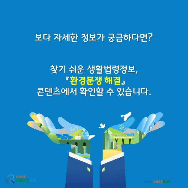 보다 자세한 정보가 궁금하다면? 찾기 쉬운 생활법령정보, 환경분쟁 해결 콘텐츠에서 확인할 수 있습니다. 찾기쉬운생활법령정보 www.easylaw.go.kr
