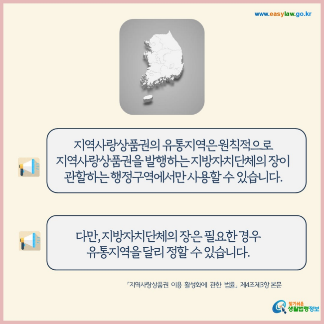 지역사랑상품권의 유통지역은 원칙적으로 지역사랑상품권을 발행하는 지방자치단체의 장이 관할하는 행정구역에서만 사용할 수 있습니다.
다만, 지방자치단체의 장은 필요한 경우 유통지역을 달리 정할 수 있습니다.
찾기쉬운 생활법령정보(www.easylaw.go.kr)