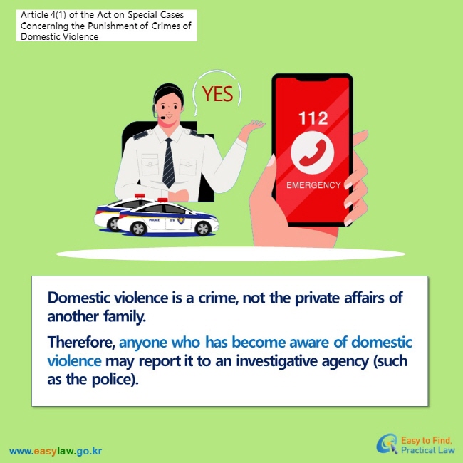 Article 4(1) of the Act on Special Cases Concerning the Punishment of Crimes of Domestic ViolenceDomestic violence is a crime, not the private affairs of another family. Therefore, anyone who has become aware of domestic violence may report it to an investigative agency (such as the police).
