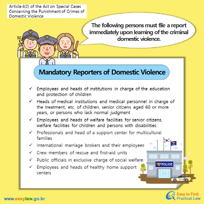 Article 4(2) of the Act on Special Cases Concerning the Punishment of Crimes of Domestic ViolenceThe following persons must file a report immediately upon learning of the criminal domestic violence.Mandatory Reporters of Domestic ViolenceEmployees and heads of institutions in charge of the education and protection of children Heads of medical institutions and medical personnel in charge of the treatment, etc. of children, senior citizens aged 60 or more years, or persons who lack normal judgment Employees and heads of welfare facilities for senior citizens, welfare facilities for children and persons with disabilities Professionals and head of a support center for multicultural families International marriage brokers and their employees Crew members of rescue and first-aid units  Public officials in exclusive charge of social welfare  Employees and heads of healthy home support centers