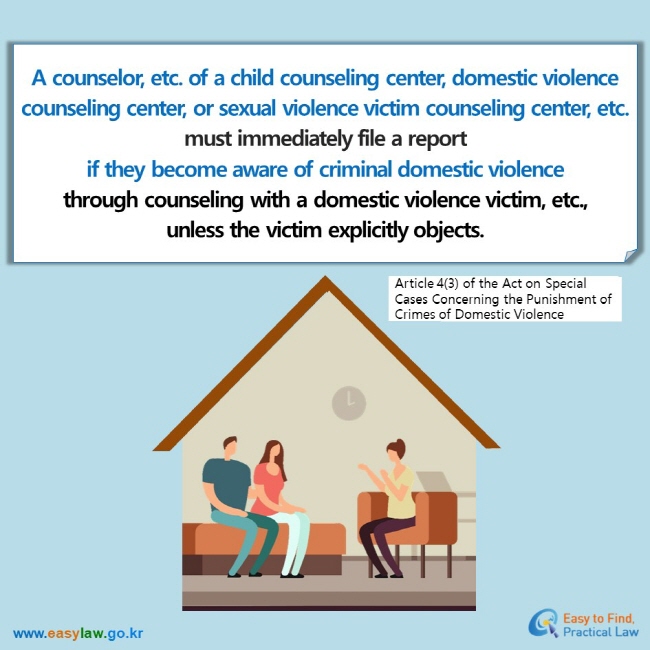 A counselor, etc. of a child counseling center, domestic violence counseling center, or sexual violence victim counseling center, etc. must immediately file a report  if they become aware of criminal domestic violence through counseling with a domestic violence victim, etc.,  unless the victim explicitly objects.Article 4(3) of the Act on Special Cases Concerning the Punishment of Crimes of Domestic Violence