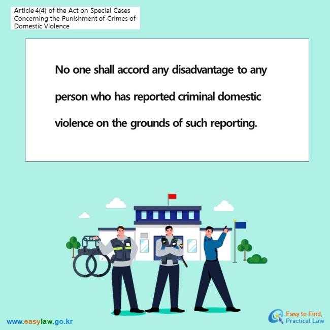 Article 4(4) of the Act on Special Cases Concerning the Punishment of Crimes of Domestic Violence No one shall accord any disadvantage to any person who has reported criminal domestic violence on the grounds of such reporting.