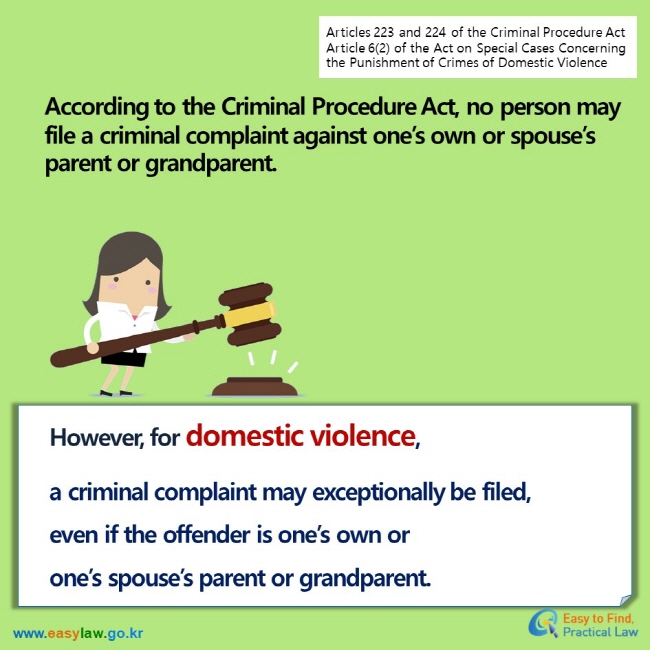 Articles 223 and 224 of the Criminal Procedure Act Article 6(2) of the Act on Special Cases Concerning the Punishment of Crimes of Domestic Violence According to the Criminal Procedure Act, no person may file a criminal complaint against one’s own or spouse’s parent or grandparent. However, for domestic violence,  a criminal complaint may exceptionally be filed, even if the offender is one’s own or one’s spouse’s parent or grandparent.