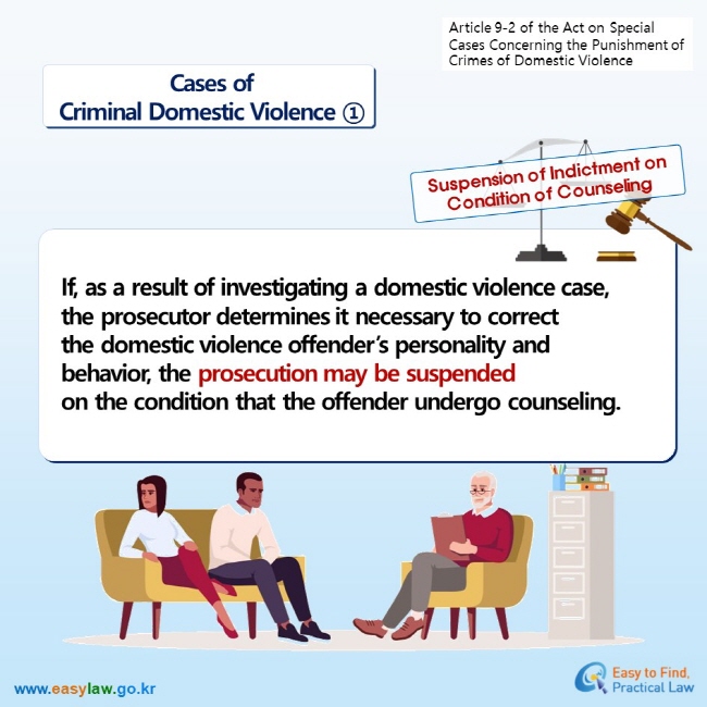 Article 9-2 of the Act on Special Cases Concerningthe Punishment of Crimes of Domestic Violence Cases ofCriminal Domestic Violence ① Suspension of Indictment on Condition of Counseling If, as a result of investigating a domestic violence case, the prosecutor determines it necessary to correct the domestic violence offender’s personality and behavior, the prosecution may be suspendedon the condition that the offender undergo counseling.