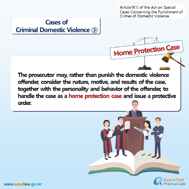 Article 9(1) of the Act on Special Cases Concerning the Punishment of Crimes of Domestic Violence  Cases ofCriminal Domestic Violence ③ Home Protection Case The prosecutor may, rather than punish the domestic violence offender, consider the nature, motive, and results of the case, together with the personality and behavior of the offender, to handle the case as a home protection case and issue a protective order.