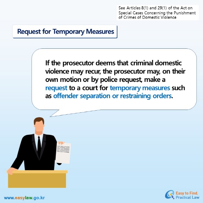 See Articles 8(1) and 29(1) of the Act on Special Cases Concerning the Punishment of Crimes of Domestic Violence  Request for Temporary Measures  If the prosecutor deems that criminal domestic violence may recur, the prosecutor may, on their own motion or by police request, make a request to a court for temporary measures such as offender separation or restraining orders.