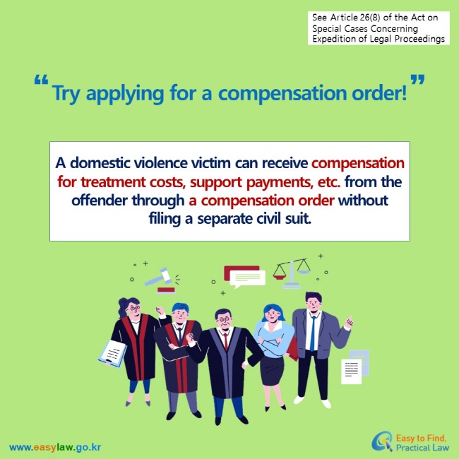 See Article 26(8) of the Act on  Special Cases Concerning Expedition of Legal Proceedings Try applying for a compensation order! A domestic violence victim can receive compensation for treatment costs, support payments, etc. from the offender through a compensation order without filing a separate civil suit.