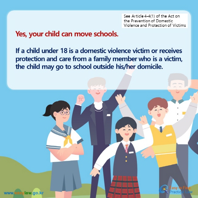 See Article 4-4(1) of the Act on the Prevention of Domestic Violence and Protection of Victims Yes, your child can move schools.  If a child under 18 is a domestic violence victim or receives protection and care from a family member who is a victim, the child may go to school outside his/her domicile.