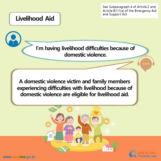 See Subparagraph 4 of Article 2 and Article 9(1)1(a) of the Emergency Aid and Support Act Livelihood Aid  I’m having livelihood difficulties because of domestic violence. A domestic violence victim and family members experiencing difficulties with livelihood because of domestic violence are eligible for livelihood aid.
