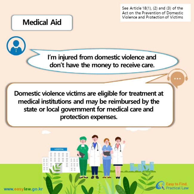 See Article 18(1), (2) and (3) of the Act on the Prevention of Domestic Violence and Protection of Victims Medical Aid I’m injured from domestic violence and don’t have the money to receive care. Domestic violence victims are eligible for treatment at medical institutions and may be reimbursed by the state or local government for medical care and protection expenses.