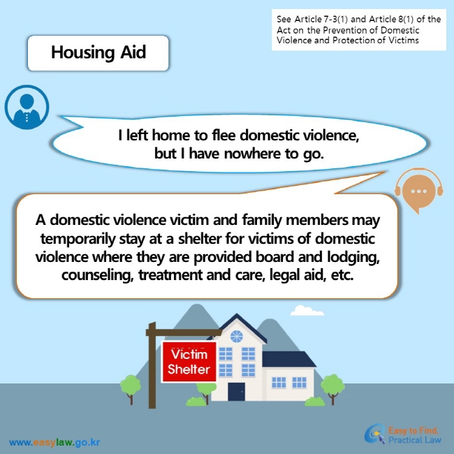 See Article 7-3(1) and Article 8(1) of the Act on the Prevention of Domestic Violence and Protection of Victims Housing Aid I left home to flee domestic violence,but I have nowhere to go. A domestic violence victim and family members may temporarily stay at a shelter for victims of domestic violence where they are provided board and lodging, counseling, treatment and care, legal aid, etc.