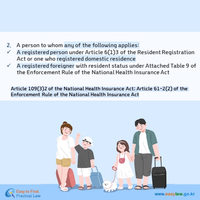 2.	A person to whom any of the following applies: A registered person under Article 6(1)3 of the Resident Registration Act or one who registered domestic residence A registered foreigner with resident status under Attached Table 9 of the Enforcement Rule of the National Health Insurance Act Article 109(3)2 of the National Health Insurance Act; Article 61-2(2) of the Enforcement Rule of the National Health Insurance Act