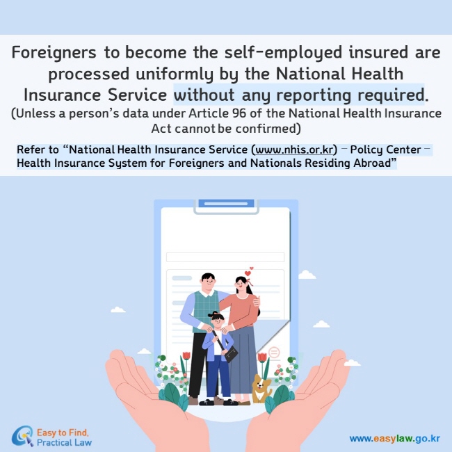 Foreigners to become the self-employed insured are processed uniformly by the National Health Insurance Service without any reporting required. (Unless a person’s data under Article 96 of the National Health Insurance Act cannot be confirmed) Refer to “National Health Insurance Service (www.nhis.or.kr) – Policy Center – Health Insurance System for Foreigners and Nationals Residing Abroad”
