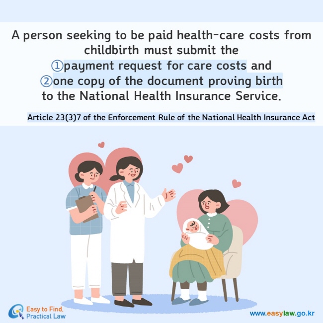 A person seeking to be paid health-care costs from childbirth must submit the ①payment request for care costs and  ②one copy of the document proving birth to the National Health Insurance Service. Article 23(3)7 of the Enforcement Rule of the National Health Insurance Act