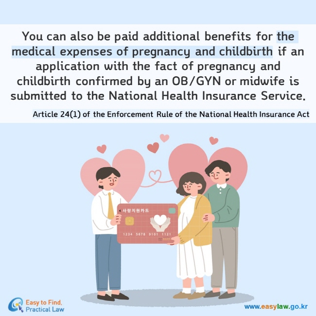 You can also be paid additional benefits for the medical expenses of pregnancy and childbirth if an application with the fact of pregnancy and childbirth confirmed by an OB/GYN or midwife is submitted to the National Health Insurance Service.  Article 24(1) of the Enforcement Rule of the National Health Insurance Act