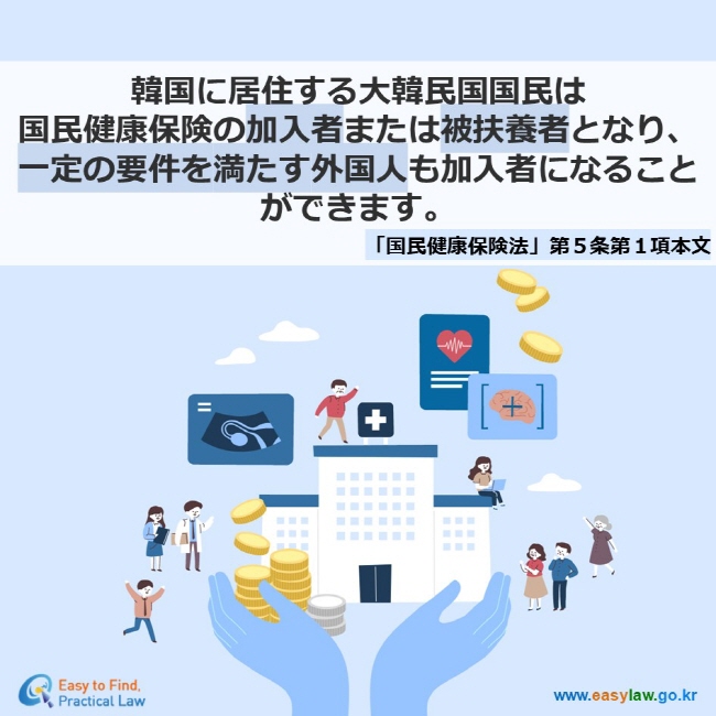 韓国に居住する大韓民国国民は 国民健康保険の加入者または被扶養者となり、 一定の要件を満たす外国人も加入者になることができます。 「国民健康保険法」第５条第１項本文