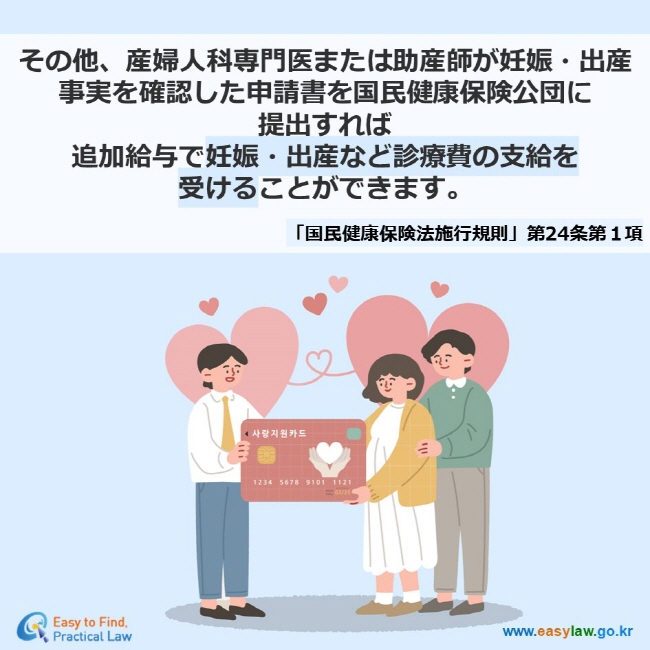 その他、産婦人科専門医または助産師が妊娠・出産事実を確認した申請書を国民健康保険公団に 提出すれば 追加給与で妊娠・出産など診療費の支給を 受けることができます。 「国民健康保険法施行規則」第24条第１項