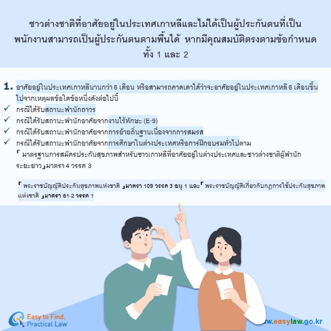 ชาวต่างชาติที่อาศัยอยู่ในประเทศเกาหลีและไม่ได้เป็นผู้ประกันตนที่เป็นพนักงานสามารถเป็นผู้ประกันตนตามพื้นได้ หากมีคุณสมบัติตรงตามข้อกำหนดทั้ง 1 และ 2อาศัยอยู่ในประเทศเกาหลีนานกว่า 6 เดือน หรือสามารถคาดเดาได้ว่าจะอาศัยอยู่ในประเทศเกาหลี 6 เดือนขึ้นไปจากเหตุผลข้อใดข้อหนึ่งดังต่อไปนี้ กรณีได้รับสถานะพำนักถาวร กรณีได้รับสถานะพำนักอาศัยจากงานไร้ทักษะ (E-9) กรณีได้รับสถานะพำนักอาศัยจากการย้ายถิ่นฐานเนื่องจากการสมรส กรณีได้รับสถานะพำนักอาศัยจากการศึกษาในต่างประเทศหรือการฝึกอบรมทั่วไปตาม「 มาตรฐานการสมัครประกันสุขภาพสำหรับชาวเกาหลีที่อาศัยอยู่ในต่างประเทศและชาวต่างชาติผู้พำนักระยะยาว」มาตรา 4 วรรค 3「 พระราชบัญญัติประกันสุขภาพแห่งชาติ 」มาตรา 109 วรรค 3 อนุ 1 และ「 พระราชบัญญัติเกี่ยวกับกฎการใช้ประกันสุขภาพแห่งชาติ 」มาตรา 61-2 วรรค 1