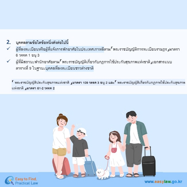 บุคคลตามข้อใดข้อหนึ่งดังต่อไปนี้ ผู้ที่ลงทะเบียนหรือผู้ที่แจ้งการพักอาศัยในประเทศเกาหลีตาม「พระราชบัญญัติการทะเบียนราษฎร」มาตรา 6 วรรค 1 อนุ 3 ผู้ที่มีสถานะพำนักอาศัยตาม「พระราชบัญญัติเกี่ยวกับกฎการใช้ประกันสุขภาพแห่งชาติ」เอกสารแนบตารางที่ 9 ในฐานะบุคคลที่ลงทะเบียนชาวต่างชาติ「 พระราชบัญญัติประกันสุขภาพแห่งชาติ 」มาตรา 109 วรรค 3 อนุ 2 และ「 พระราชบัญญัติเกี่ยวกับกฎการใช้ประกันสุขภาพแห่งชาติ 」มาตรา 61-2 วรรค 2