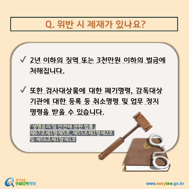 Q. 위반 시 제재가 있나요?  V 2년 이하의 징역 또는 3천만원 이하의 벌금에 처해집니다. V 또한 검사대상물에 대한 폐기명령, 감독대상기관에 대한 등록 등 취소명령 및 업무 정지명령을 받을 수 있습니다. 「생명윤리 및 안전에 관한 법률」 제67조제1항제5호, 제55조제1항제2호 및 제56조제1항제1호