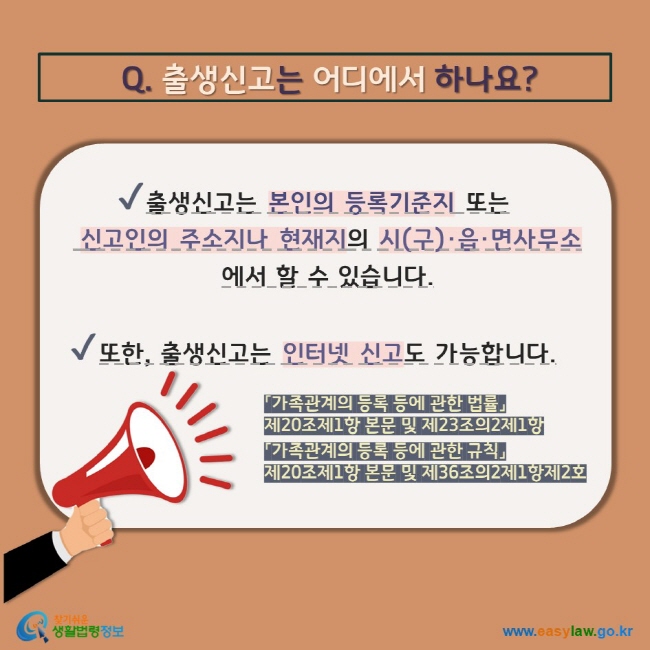  Q. 출생신고는 어디에서 하나요? V 출생신고는 본인의 등록기준지 또는  신고인의 주소지나 현재지의 시(구)·읍·면사무소에서 할 수 있습니다. V 또한, 출생신고는 인터넷 신고도 가능합니다. 「가족관계의 등록 등에 관한 법률」  제20조제1항 본문 및 제23조의2제1항 「가족관계의 등록 등에 관한 규칙」  제20조제1항 본문 및 제36조의2제1항제2호