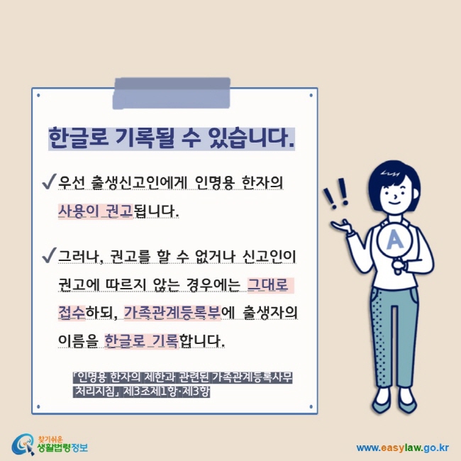 한글로 기록될 수 있습니다. V 우선 출생신고인에게 인명용 한자의 사용이 권고됩니다.  V 그러나, 권고를 할 수 없거나 신고인이 권고에 따르지 않는 경우에는 그대로 접수하되, 가족관계등록부에 출생자의 이름을 한글로 기록합니다.  「인명용 한자의 제한과 관련된 가족관계등록사무  처리지침」 제3조제1항·제3항