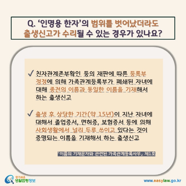 Q. ‘인명용 한자’의 범위를 벗어났더라도  출생신고가 수리될 수 있는 경우가 있나요?  V 친자관계존부확인 등의 재판에 따른 등록부 정정에 의해 가족관계등록부가 폐쇄된 자녀에 대해 종전의 이름과 동일한 이름을 기재해서 하는 출생신고 V 출생 후 상당한 기간(약 15년)이 지난 자녀에 대해서 졸업증서, 면허증, 보험증서 등에 의해 사회생활에서 널리 두루 쓰이고 있다는 것이 증명되는 이름을 기재해서 하는 출생신고 「이름의 기재문자와 관련된 가족관계등록사무」 제1호 