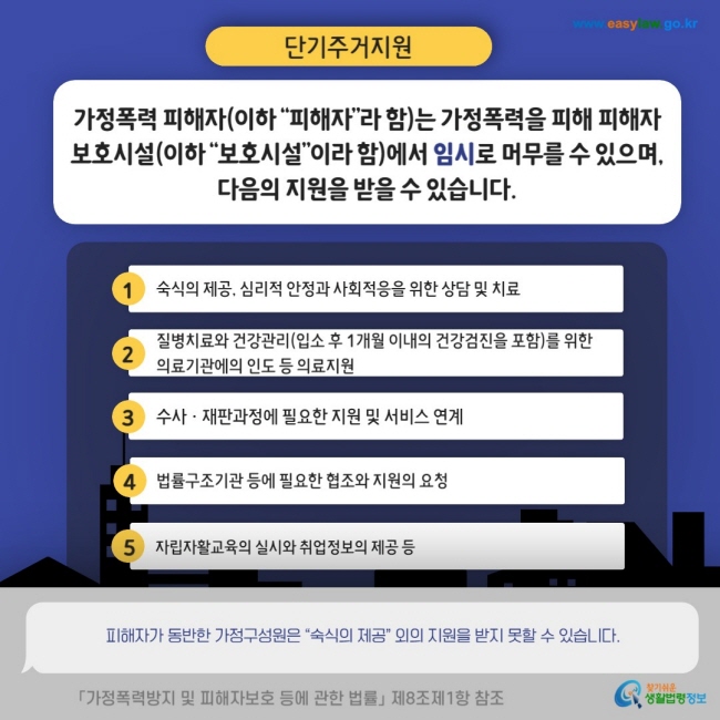 단기주거지원 가정폭력 피해자(이하 "피해자"라 함)는 가정폭력을 피해 피해자 보호시설(이하 "보호시설"이라 함)에서 임시로 머무를 수 있으며, 다음의 지원을 받을 수 있습니다. 1 숙식의 제공, 심리적 안정과 사회적응을 위한 상담 및 치료 2 질병치료와 건강관리(입소 후 1개월 이내의 건강검진을 포함)를 위한 의료기관에의 인도 등 의료지원 3 수사·재판과정에 필요한 지원 및 서비스 연계 4 법률구조기관 등에 필요한 협조와 지원의 요청 5 자립자활교육의 실시와 취업정보의 제공 등 피해자가 동반한 가정구성원은 "숙식의 제공"외의 지원을 받지 못할 수 있습니다. 「가정폭력방지 및 피해자보호 등에 관한 법률」 제8조제1항 참조