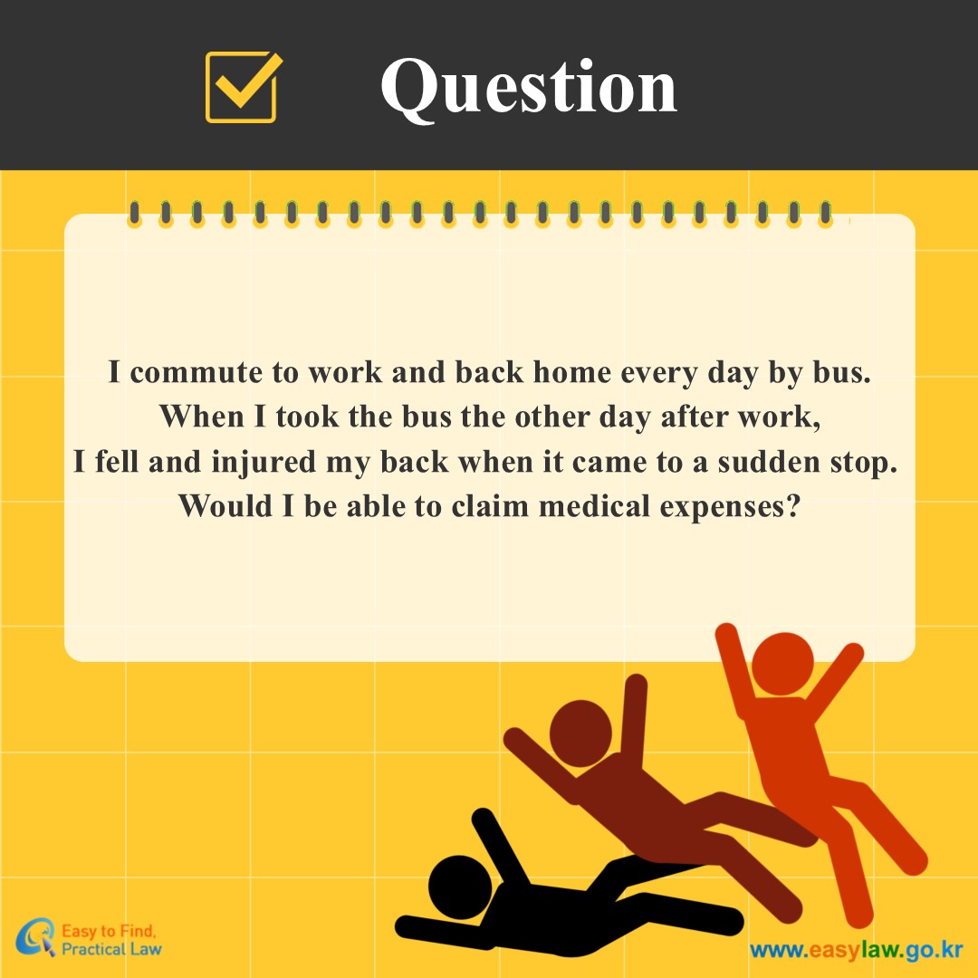 Question
I commute to work and back home every day by bus.
When I took the bus the other day after work, I fell and injured my back when it came to a sudden stop. 
Would I be able to claim medical expenses?

