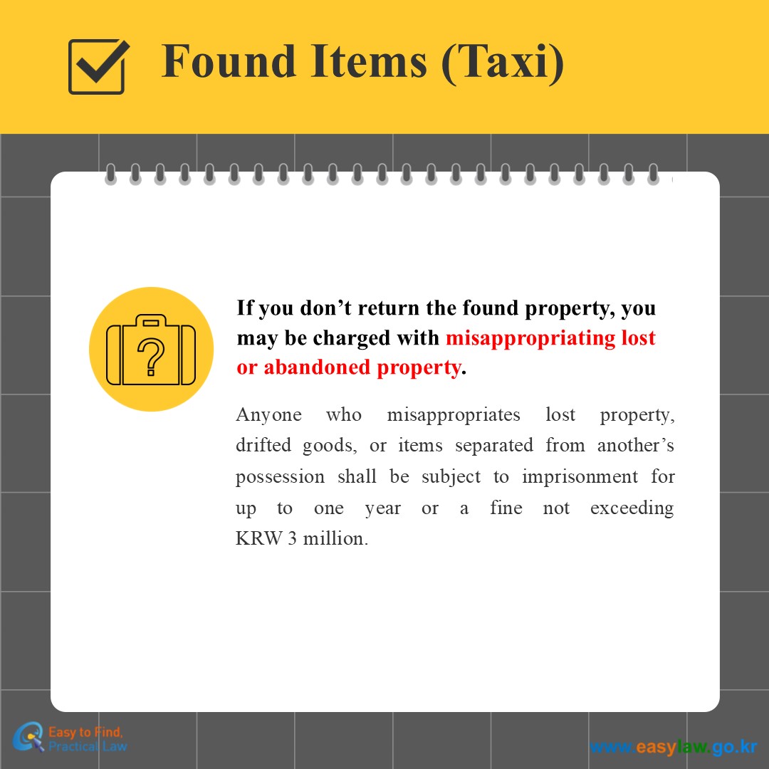 Found Items (Taxi)
If you don’t return the found property, you may be charged with misappropriating lostor abandoned property.
Anyone who misappropriates lost property,drifted goods, or items separated from another’s possession shall be subject to imprisonment forup to one year or a fine not exceedingKRW 3 million.
