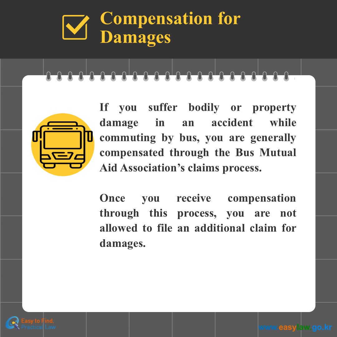 Compensation for Damages
If you suffer bodily or property damage in an accident while commuting by bus, you are generally compensated through the Bus Mutual Aid Association’s claims process.
 
Once you receive compensation through this process, you are not allowed to file an additional claim for damages.
