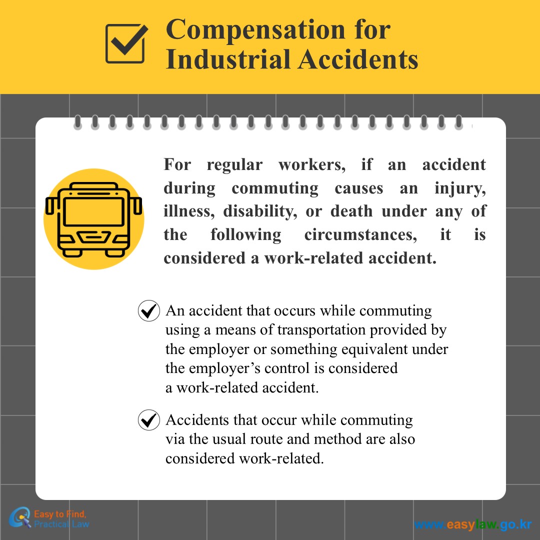 Compensation for Industrial Accidents
For regular workers, if an accident during commuting causes an injury, illness, disability, or death under any of the following circumstances, it is considered a work-related accident.
An accident that occurs while commuting using a means of transportation provided by the employer or something equivalent under the employer’s control is considereda work-related accident.
Accidents that occur while commuting via the usual route and method are also considered work-related.

