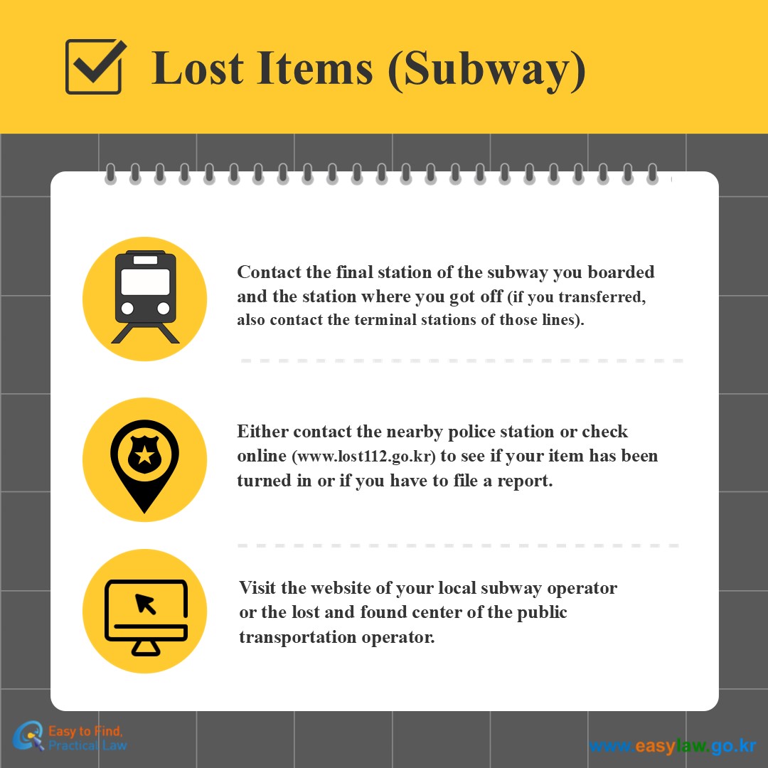 Lost Items (Subway)
Contact the final station of the subway you boarded and the station where you got off (if you transferred, also contact the terminal stations of those lines).
Either contact the nearby police station or check online (www.lost112.go.kr) to see if your item has been turned in or if you have to file a report.
Visit the website of your local subway operatoror the lost and found center of the public transportation operator. 

