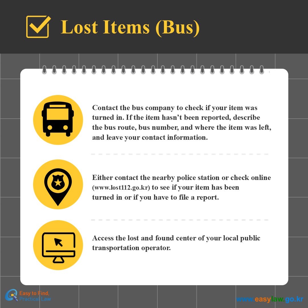 Lost Items (Bus)
Contact the bus company to check if your item was turned in. If the item hasn’t been reported, describethe bus route, bus number, and where the item was left, and leave your contact information.
Either contact the nearby police station or check online (www.lost112.go.kr) to see if your item has beenturned in or if you have to file a report.
Access the lost and found center of your local public transportation operator. 
