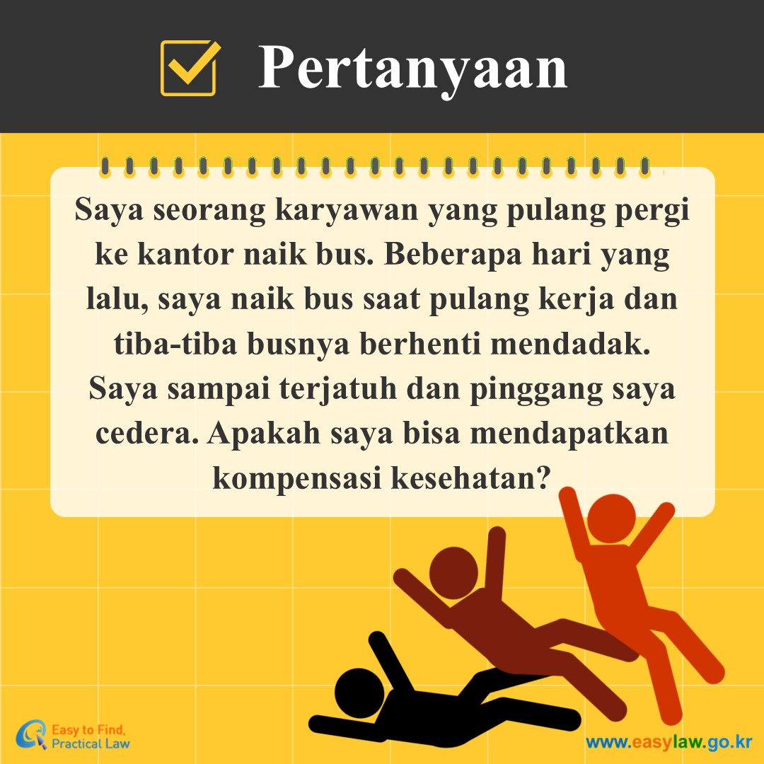 Pertanyaan
Saya seorang karyawan yang pulang pergi ke kantor naik bus. Beberapa hari yang lalu, saya naik bus saat pulang kerja dan tiba-tiba busnya berhenti mendadak. Saya sampai terjatuh dan pinggang saya cedera. Apakah saya bisa mendapatkan kompensasi kesehatan?
