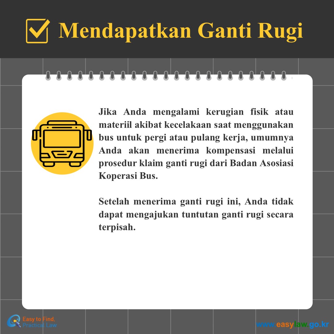Mendapatkan Ganti Rugi
Jika Anda mengalami kerugian fisik atau materiil akibat kecelakaan saat menggunakan bus untuk pergi atau pulang kerja, umumnya Anda akan menerima kompensasi melalui prosedur klaim ganti rugi dari Badan Asosiasi Koperasi Bus.
 
Setelah menerima ganti rugi ini, Anda tidak dapat mengajukan tuntutan ganti rugi secara terpisah.
