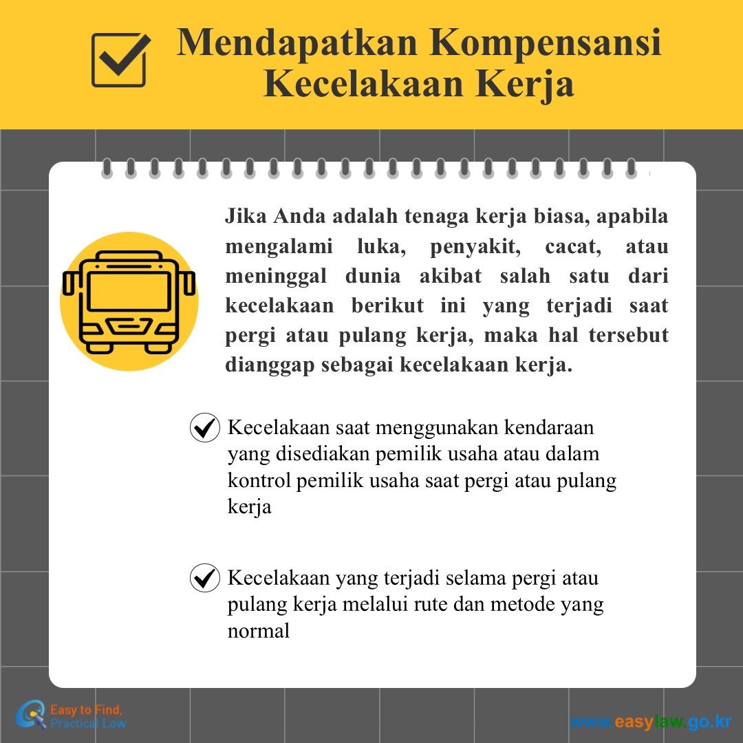 Mendapatkan KompensansiKecelakaan Kerja 
Jika Anda adalah tenaga kerja biasa, apabila mengalami luka, penyakit, cacat, atau meninggal dunia akibat salah satu dari kecelakaan berikut ini yang terjadi saat pergi atau pulang kerja, maka hal tersebut dianggap sebagai kecelakaan kerja.
Kecelakaan saat menggunakan kendaraan yang disediakan pemilik usaha atau dalam kontrol pemilik usaha saat pergi atau pulang kerja
Kecelakaan yang terjadi selama pergi atau pulang kerja melalui rute dan metode yang normal

