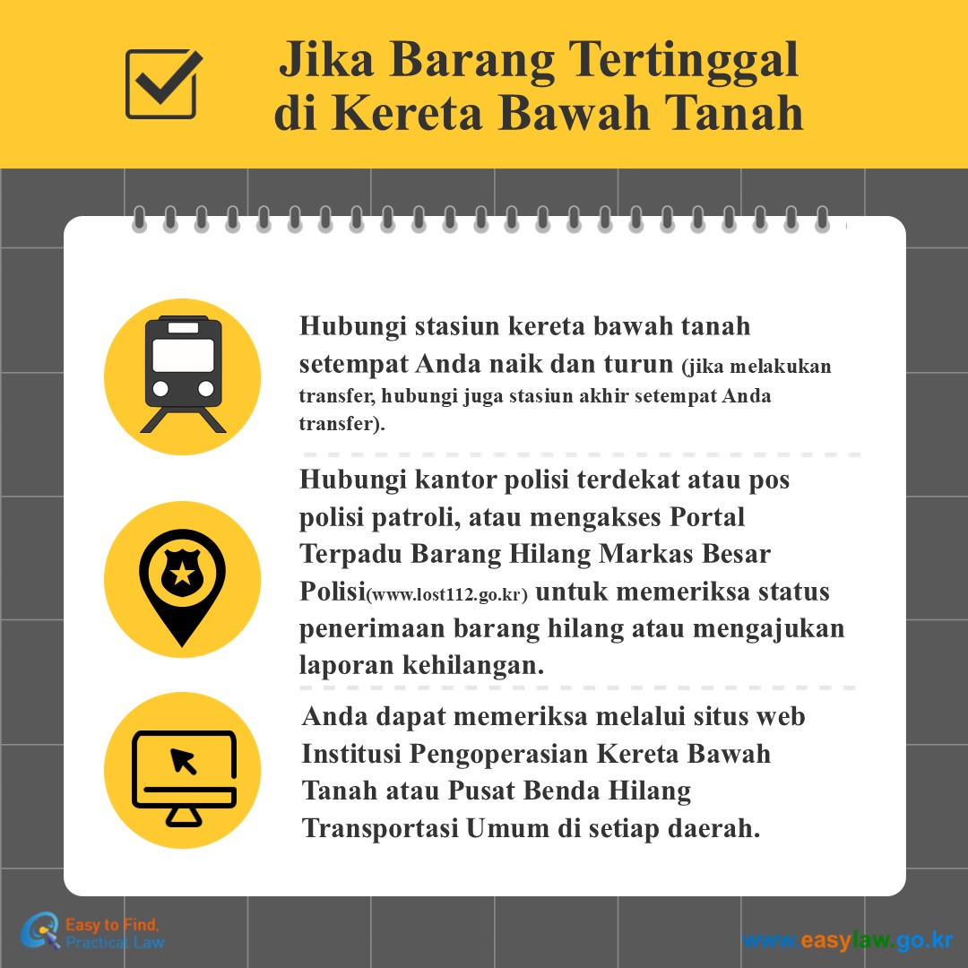 Jika Barang Tertinggal di Kereta Bawah Tanah
Hubungi stasiun kereta bawah tanah  setempat Anda naik dan turun (jika melakukan transfer, hubungi juga stasiun akhir setempat Anda transfer).
Hubungi kantor polisi terdekat atau pos polisi patroli, atau mengakses Portal Terpadu Barang Hilang Markas Besar Polisi(www.lost112.go.kr) untuk memeriksa status penerimaan barang hilang atau mengajukan laporan kehilangan.
Anda dapat memeriksa melalui situs web Institusi Pengoperasian Kereta Bawah Tanah atau Pusat Benda Hilang Transportasi Umum di setiap daerah.
