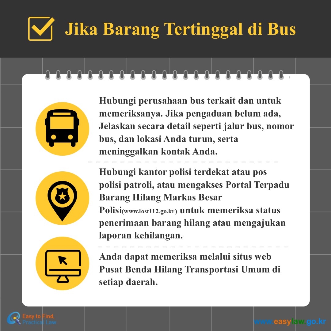 Jika Barang Tertinggal di Bus
Hubungi perusahaan bus terkait dan untuk memeriksanya. Jika pengaduan belum ada, Jelaskan secara detail seperti jalur bus, nomor bus, dan lokasi Anda turun, serta meninggalkan kontak Anda.
Hubungi kantor polisi terdekat atau pos polisi patroli, atau mengakses Portal Terpadu Barang Hilang Markas Besar Polisi(www.lost112.go.kr) untuk memeriksa status penerimaan barang hilang atau mengajukan laporan kehilangan.
Anda dapat memeriksa melalui situs web Pusat Benda Hilang Transportasi Umum di setiap daerah.
